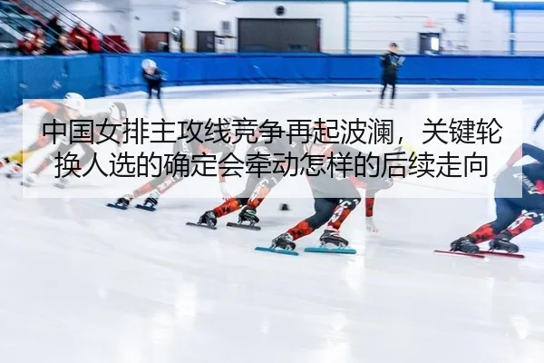 中国女排主攻线竞争再起波澜，关键轮换人选的确定会牵动怎样的后续走向